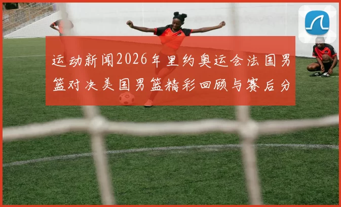 运动新闻2026年里约奥运会法国男篮对决美国男篮精彩回顾与赛后分析