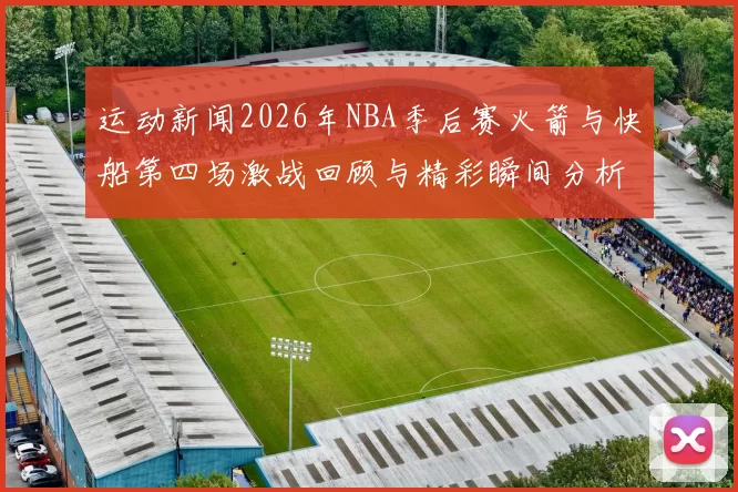 运动新闻2026年NBA季后赛火箭与快船第四场激战回顾与精彩瞬间分析