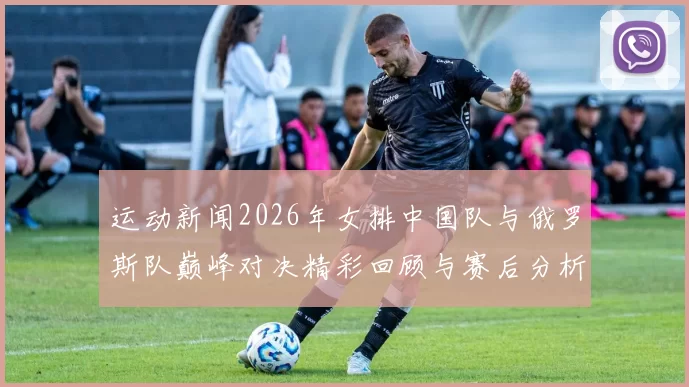 运动新闻2026年女排中国队与俄罗斯队巅峰对决精彩回顾与赛后分析