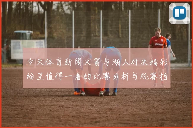 今天体育新闻火箭与湖人对决精彩纷呈值得一看的比赛分析与观赛指南