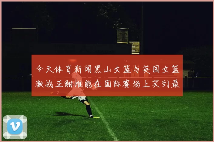 今天体育新闻黑山女篮与英国女篮激战正酣谁能在国际赛场上笑到最后