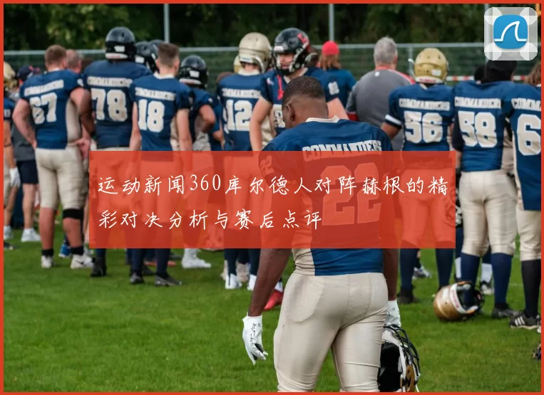 运动新闻360库尔德人对阵赫根的精彩对决分析与赛后点评
