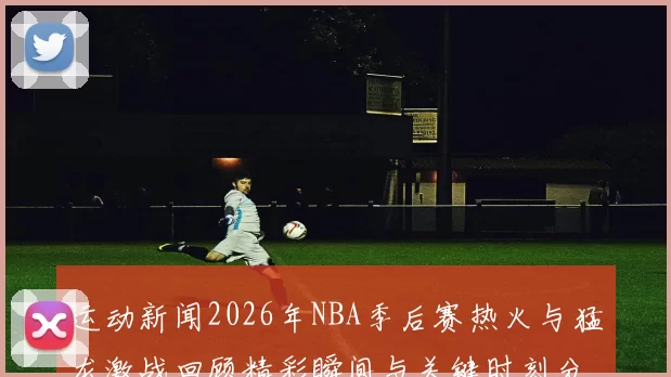 运动新闻2026年NBA季后赛热火与猛龙激战回顾精彩瞬间与关键时刻分析